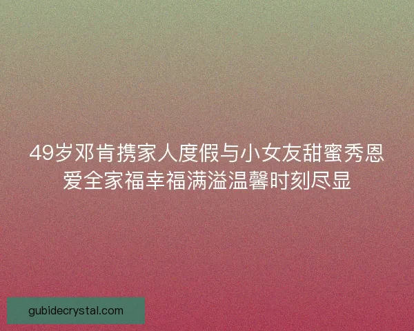 49岁邓肯携家人度假与小女友甜蜜秀恩爱全家福幸福满溢温馨时刻尽显