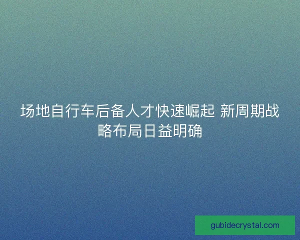 场地自行车后备人才快速崛起 新周期战略布局日益明确