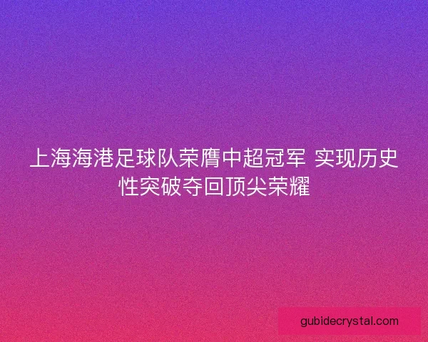 上海海港足球队荣膺中超冠军 实现历史性突破夺回顶尖荣耀
