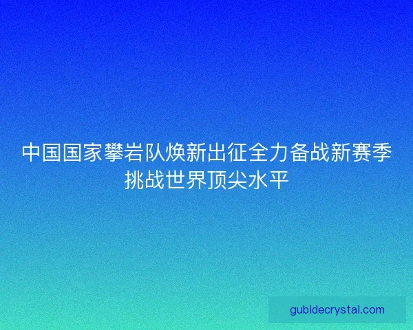 中国国家攀岩队焕新出征全力备战新赛季挑战世界顶尖水平