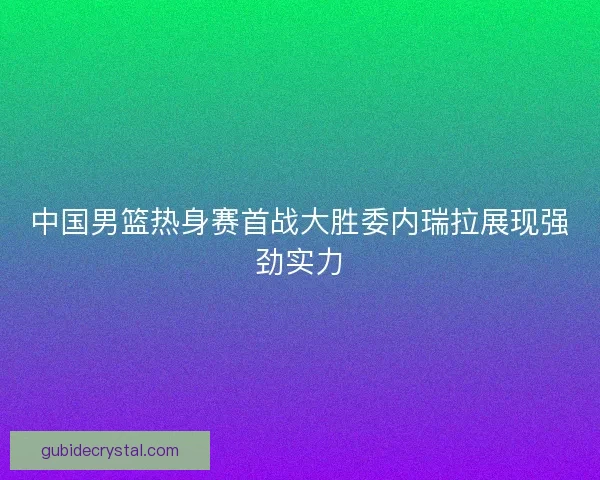 中国男篮热身赛首战大胜委内瑞拉展现强劲实力